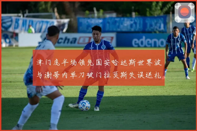 津门虎半场领先国安哈达斯世界波与谢蒂内单刀破门拉莫斯失误送礼