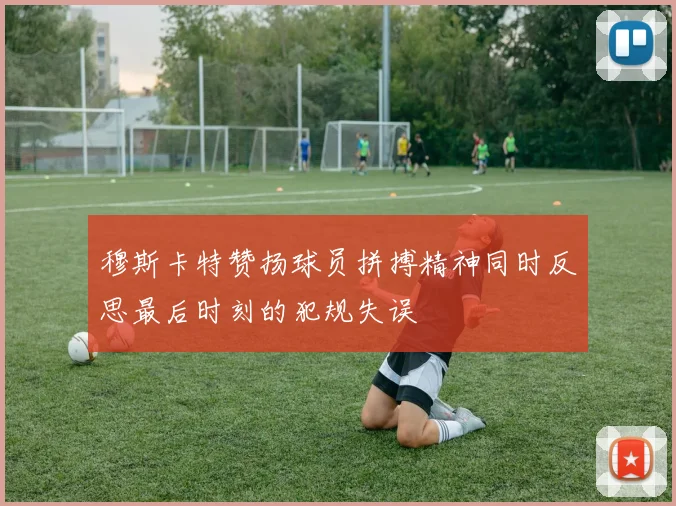 穆斯卡特赞扬球员拼搏精神同时反思最后时刻的犯规失误