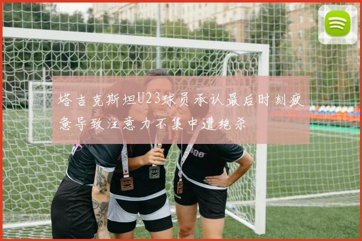 塔吉克斯坦U23球员承认最后时刻疲惫导致注意力不集中遭绝杀