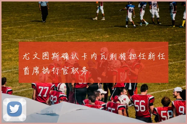 尤文图斯确认卡内瓦利将担任新任首席执行官职务
