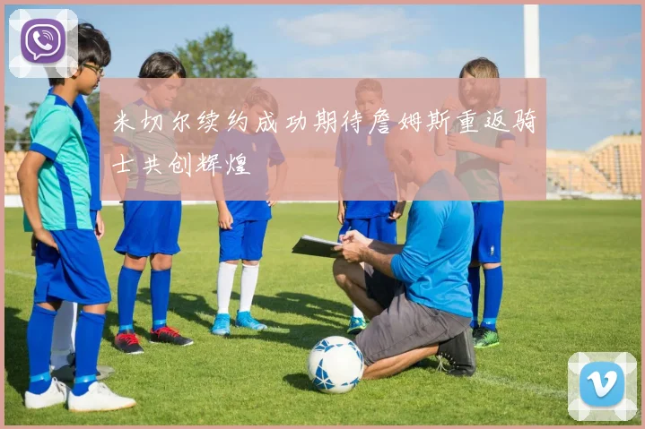米切尔续约成功期待詹姆斯重返骑士共创辉煌