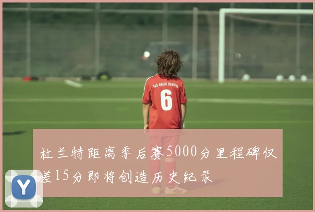 杜兰特距离季后赛5000分里程碑仅差15分即将创造历史纪录