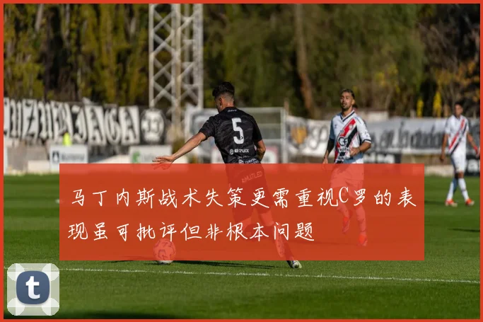 马丁内斯战术失策更需重视C罗的表现虽可批评但非根本问题