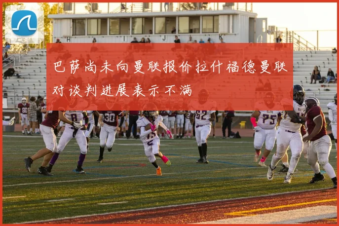 巴萨尚未向曼联报价拉什福德曼联对谈判进展表示不满