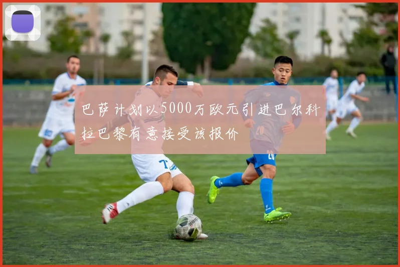 巴萨计划以5000万欧元引进巴尔科拉巴黎有意接受该报价