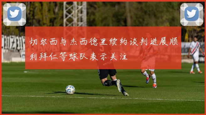 切尔西与杰西德里续约谈判进展顺利拜仁等球队表示关注