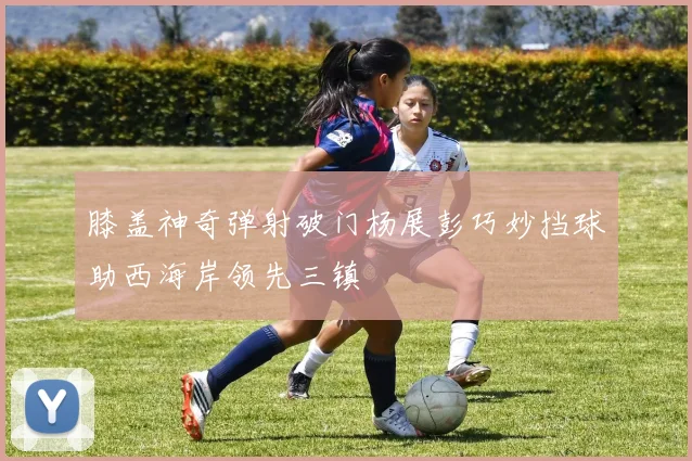 膝盖神奇弹射破门杨展彭巧妙挡球助西海岸领先三镇