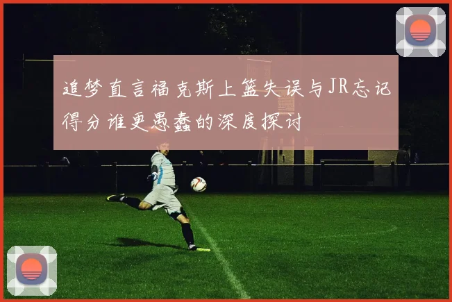 追梦直言福克斯上篮失误与JR忘记得分谁更愚蠢的深度探讨