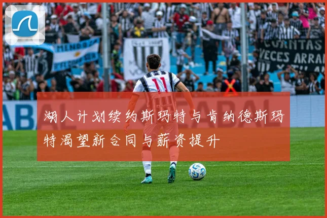湖人计划续约斯玛特与肯纳德斯玛特渴望新合同与薪资提升