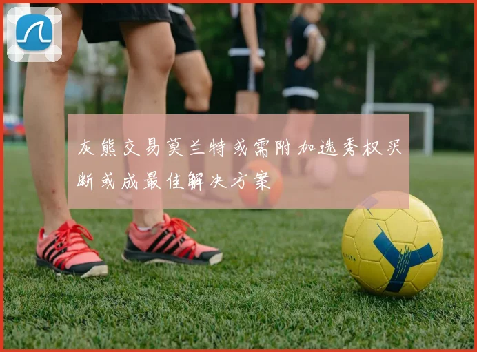 灰熊交易莫兰特或需附加选秀权买断或成最佳解决方案