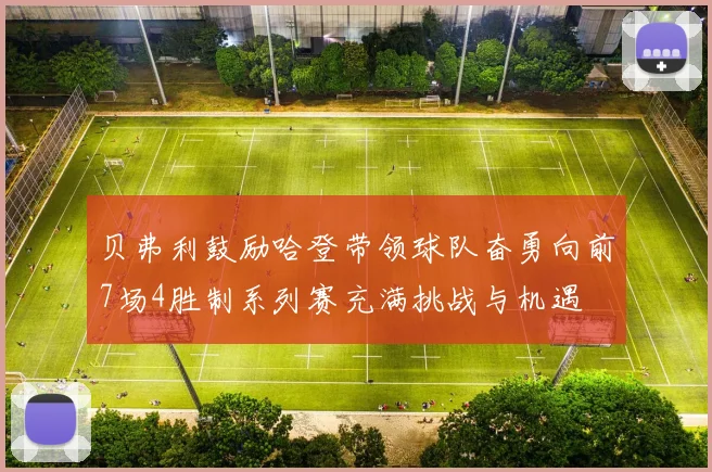贝弗利鼓励哈登带领球队奋勇向前7场4胜制系列赛充满挑战与机遇