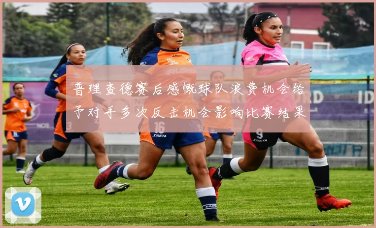 普理查德赛后感慨球队浪费机会给予对手多次反击机会影响比赛结果