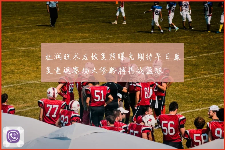 杜润旺术后恢复照曝光期待早日康复重返赛场大修胳膊再战篮球