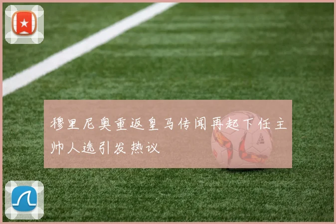 穆里尼奥重返皇马传闻再起下任主帅人选引发热议