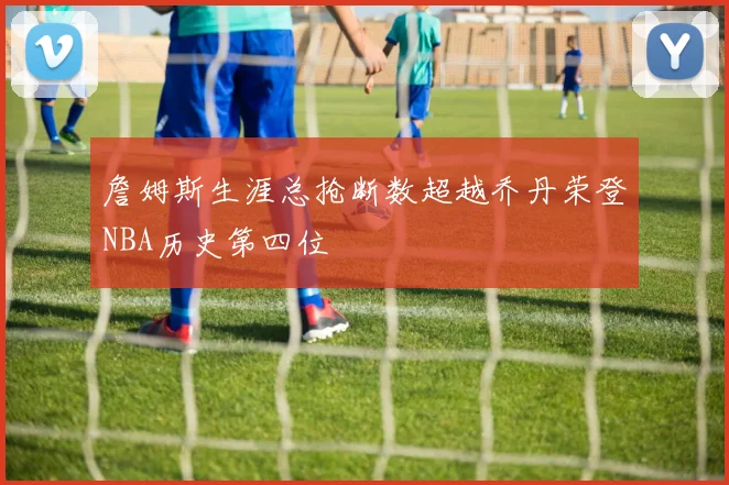 詹姆斯生涯总抢断数超越乔丹荣登NBA历史第四位
