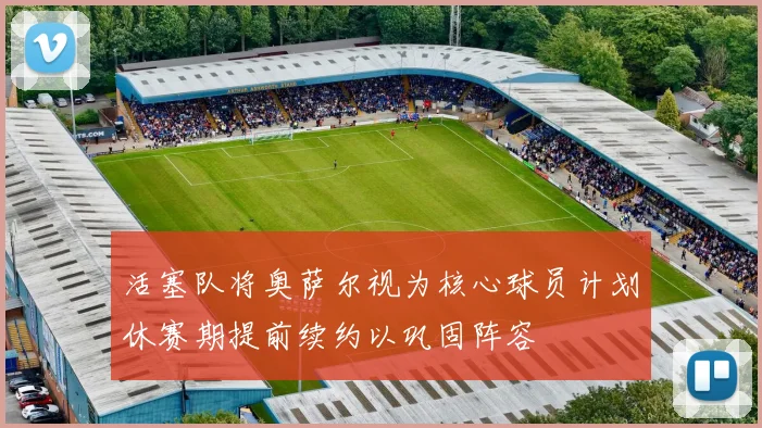 活塞队将奥萨尔视为核心球员计划休赛期提前续约以巩固阵容