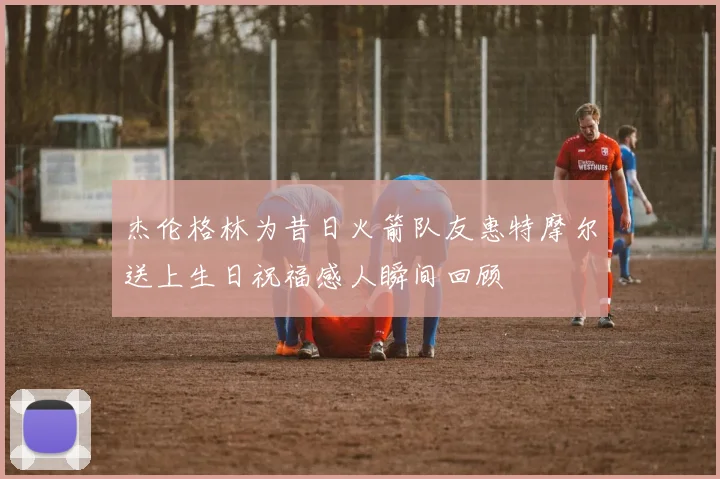 杰伦格林为昔日火箭队友惠特摩尔送上生日祝福感人瞬间回顾