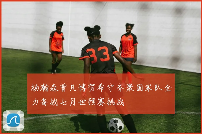 杨瀚森曾凡博贺希宁齐聚国家队全力备战七月世预赛挑战