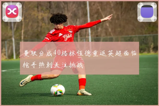 曼联分成40格林伍德重返英超面临枪手热刺关注挑战