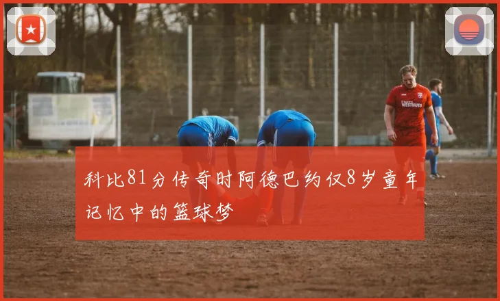 科比81分传奇时阿德巴约仅8岁童年记忆中的篮球梦