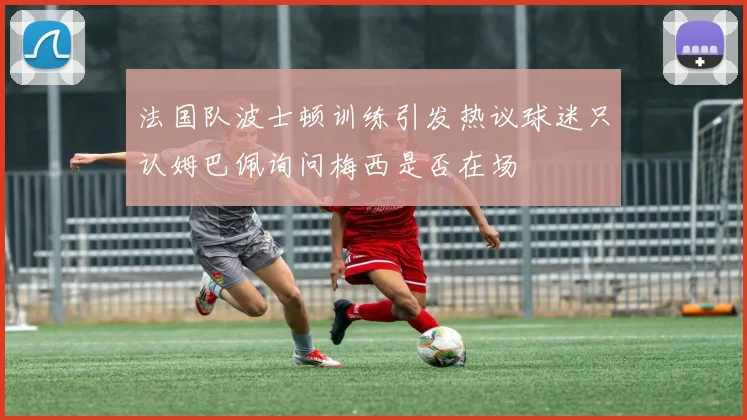 法国队波士顿训练引发热议球迷只认姆巴佩询问梅西是否在场