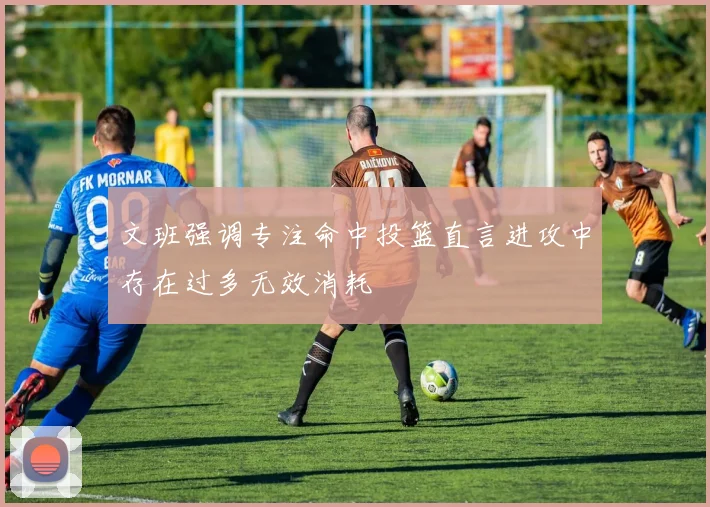 文班强调专注命中投篮直言进攻中存在过多无效消耗