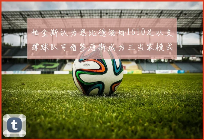 帕金斯认为恩比德场均1610足以支撑球队可借鉴唐斯成为三当家模式