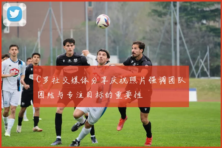 C罗社交媒体分享庆祝照片强调团队团结与专注目标的重要性