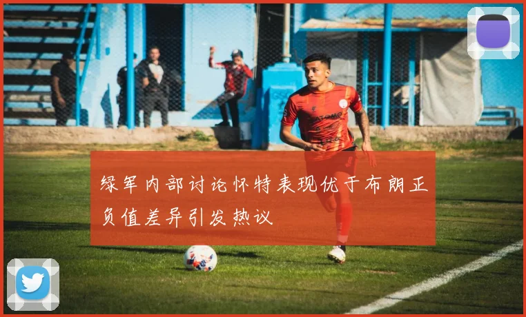 绿军内部讨论怀特表现优于布朗正负值差异引发热议