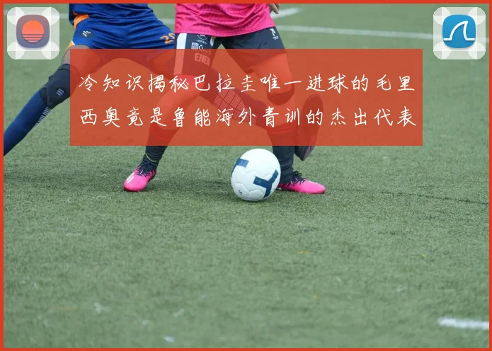 冷知识揭秘巴拉圭唯一进球的毛里西奥竟是鲁能海外青训的杰出代表