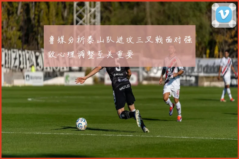 鲁媒分析泰山队进攻三叉戟面对强敌心理调整至关重要