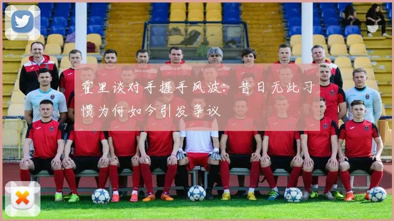 霍里谈对手握手风波：昔日无此习惯为何如今引发争议