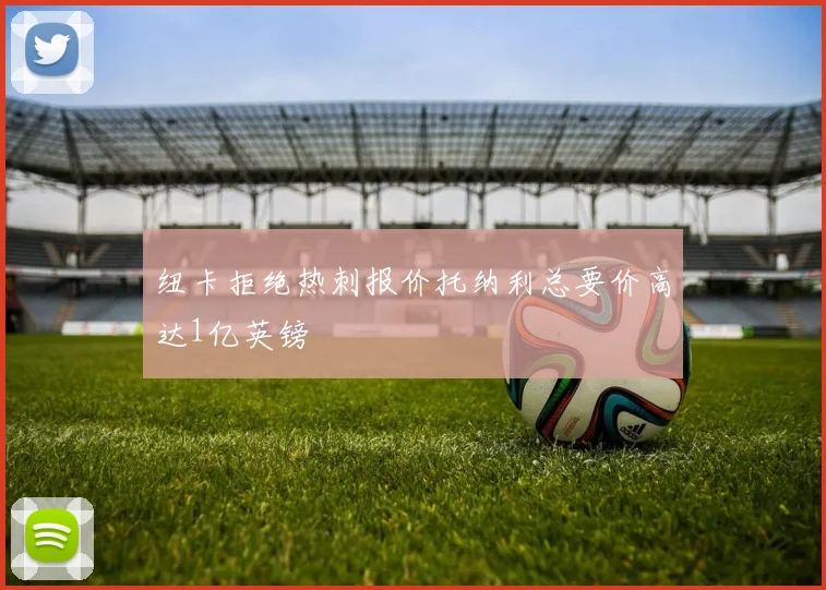 纽卡拒绝热刺报价托纳利总要价高达1亿英镑